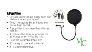 A Pop Filter
• Certain sounds make nasty pops and
sibilance when you record.
• They’re caused by air hitting the
mic at high speed.
• A pop filter is a screen that diffuses
that air.
• It reduces the amount of noise the
air makes when it hits the mic.
• I use the Earamble Pop Filter.
• It’s easy to use and universal.
• It’s also inexpensive.
 
