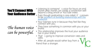 You’ll Connect With
Your Audience Better
• Listening to someone’s voice for hours on end
month after month can create a connection well
beyond a blog article or YouTube video.
• Even though podcasting is one-sided, it’s proven
to be excellent at building relationships with the
audience.
• Your listeners tune in because they feel like they
connect with you.
• They have something in common with you or your
brand.
• This relationship improves the trust your audience
has in your brand.
• That’s going to improve conversion rates and
sales.
• After all, people would rather buy from a
friend than a stranger.
The human voice
can be powerful.
 