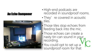 An Echo Dampener
• High-end podcasts are
recorded in soundproof rooms.
• They’re covered in acoustic
tiles.
• Those tiles stop echoes from
feeding back into the mic.
• Those echoes can create a
nasty tin-can sound in your
recording.
• You could opt to set up a
soundproof room for that
 