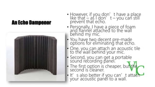 An Echo Dampener
• However, if you don’t have a place
like that – as I don’t – you can still
prevent that echo.
• Personally, I have a piece of foam
and flannel attached to the wall
behind my mic.
• You have two decent pre-made
options for eliminating that echo.
• One, you can attach an acoustic tile
to the wall behind your mic.
• Second, you can get a portable
sound recording panel.
• The first option is cheaper, but the
second is cleaner.
• It’s also better if you can’t attach
your acoustic panel to a wall.
 