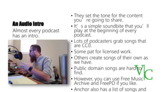 An Audio Intro
• They set the tone for the content
you’re going to share.
• It’s a simple soundbite that you’ll
play at the beginning of every
podcast.
• Lots of podcasters grab songs that
are CC0.
• Some pat for licensed work.
• Others create songs of their own as
we have.
• Public domain songs are hard to
find.
• However, you can use Free Music
Archive and FreePD if you like.
• Anchor also has a list of songs and
Almost every podcast
has an intro.
 