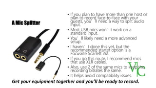 A Mic Splitter
• If you plan to have more than one host or
plan to record face-to-face with your
guests, you’ll need a way to split audio
input.
• Most USB mics won’t work on a
standard input.
• You’ll likely need a more advanced
setup.
• I haven’t done this yet, but the
recommended starter option is a
Focusrite Scarlett 2i2.
• If you go this route, I recommend mics
that use XLR cables.
• Also, use 2 of the same mics to keep the
recording bitrates the same.
• It helps avoid compatibility issues.
Get your equipment together and you’ll be ready to record.
 