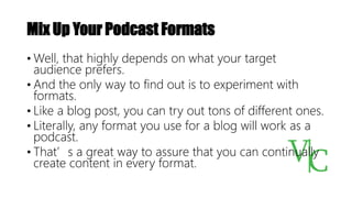 Mix Up Your Podcast Formats
• Well, that highly depends on what your target
audience prefers.
• And the only way to find out is to experiment with
formats.
• Like a blog post, you can try out tons of different ones.
• Literally, any format you use for a blog will work as a
podcast.
• That’s a great way to assure that you can continually
create content in every format.
 
