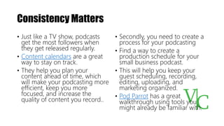 Consistency Matters
• Just like a TV show, podcasts
get the most followers when
they get released regularly.
• Content calendars are a great
way to stay on track.
• They help you plan your
content ahead of time, which
will make your podcasting more
efficient, keep you more
focused, and increase the
quality of content you record..
• Secondly, you need to create a
process for your podcasting
• Find a way to create a
production schedule for your
small business podcast.
• This will help you keep your
guest scheduling, recording,
editing, uploading, and
marketing organized.
• Pod Parrot has a great
walkthrough using tools you
might already be familiar with.
 
