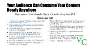 Your Audience Can Consume Your Content
Nearly Anywhere
• I know you’ve seen those people who watch
videos while they drive.
• There is literally nothing safe or smart about
driving distracted.
• However, listening to a podcast while you
drive is perfectly safe.
• Also, sitting in traffic is a great time to do
some learning, and many people opt to.
• In fact, 23% of Americans have listened to
podcasts in their car.
• See, the beauty of a podcast is the portability.
• You can listen while you work, work out, or
drive to and from work.
• When listening to a podcast, your hands are
still free to cook dinner, send an email, or
wrench on a car.
• That kind of flexibility allows your audience to
consume your content while they go about
the rest of their lives.
• Something that just isn’t possible with an
article or video.
• And, because podcasts are free and readily
on any phone, they’re limitlessly
accessible to your target audience.
• There’s nothing else like it.
Have you ever tried to read a blog article while sitting in traffic?
God, I hope not!
 