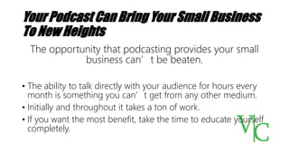 Your Podcast Can Bring Your Small Business
To New Heights
The opportunity that podcasting provides your small
business can’t be beaten.
• The ability to talk directly with your audience for hours every
month is something you can’t get from any other medium.
• Initially and throughout it takes a ton of work.
• If you want the most benefit, take the time to educate yourself
completely.
 