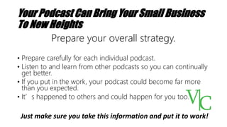 Your Podcast Can Bring Your Small Business
To New Heights
Prepare your overall strategy.
• Prepare carefully for each individual podcast.
• Listen to and learn from other podcasts so you can continually
get better.
• If you put in the work, your podcast could become far more
than you expected.
• It’s happened to others and could happen for you too.
Just make sure you take this information and put it to work!
 