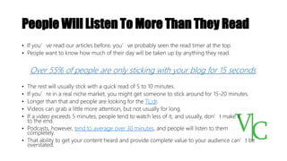 People Will Listen To More Than They Read
• If you’ve read our articles before, you’ve probably seen the read timer at the top.
• People want to know how much of their day will be taken up by anything they read.
Over 55% of people are only sticking with your blog for 15 seconds.
• The rest will usually stick with a quick read of 5 to 10 minutes.
• If you’re in a real niche market, you might get someone to stick around for 15-20 minutes.
• Longer than that and people are looking for the TL;dr.
• Videos can grab a little more attention, but not usually for long.
• If a video exceeds 5 minutes, people tend to watch less of it, and usually, don’t make it
to the end.
• Podcasts, however, tend to average over 30 minutes, and people will listen to them
completely.
• That ability to get your content heard and provide complete value to your audience can’t be
overstated.
 