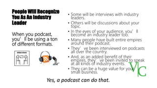 People Will Recognize
You As An Industry
Leader
• Some will be interviews with industry
leaders.
• Others will be discussions about your
topic.
• In the eyes of your audience, you’ll
become an industry leader too.
• Many people have built entire empires
around their podcast.
• They’ve been interviewed on podcasts
all over the country.
• And, as an added benefit of their
empires, they’ve been invited to speak
at all kinds of industry events.
• They can be a huge value for your
small business.
When you podcast,
you’ll be using a ton
of different formats.
Yes, a podcast can do that.
 