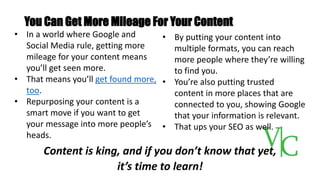 You Can Get More Mileage For Your Content
Content is king, and if you don’t know that yet,
it’s time to learn!
• In a world where Google and
Social Media rule, getting more
mileage for your content means
you’ll get seen more.
• That means you’ll get found more,
too.
• Repurposing your content is a
smart move if you want to get
your message into more people’s
heads.
• By putting your content into
multiple formats, you can reach
more people where they’re willing
to find you.
• You’re also putting trusted
content in more places that are
connected to you, showing Google
that your information is relevant.
• That ups your SEO as well.
 