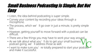 Small Business Podcasting Is Simple, But Not
Easy
• Listen, the idea behind podcasting is super simple.
• Convey your content by recording your ideas through a
microphone.
• The process, which we’ll go over in just a minute, is pretty simple
too.
• However, getting yourself to move forward with a podcast can be
difficult.
• There are a few things you may have to work your way around.
• As we talk about what you’ll do to get your small business’
podcast going, we’ll address those as well.
• I want to make sure you’re totally prepared to start your podcast
and make it successful.
 