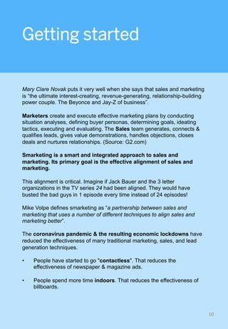 Getting started
Mary Clare Novak puts it very well when she says that sales and marketing
is “the ultimate interest-creating, revenue-generating, relationship-building
power couple. The Beyonce and Jay-Z of business”.
Marketers create and execute effective marketing plans by conducting
situation analyses, defining buyer personas, determining goals, ideating
tactics, executing and evaluating. The Sales team generates, connects &
qualifies leads, gives value demonstrations, handles objections, closes
deals and nurtures relationships. (Source: G2.com)
Smarketing is a smart and integrated approach to sales and
marketing. Its primary goal is the effective alignment of sales and
marketing.
This alignment is critical. Imagine if Jack Bauer and the 3 letter
organizations in the TV series 24 had been aligned. They would have
busted the bad guys in 1 episode every time instead of 24 episodes!
Mike Volpe defines smarketing as “a partnership between sales and
marketing that uses a number of different techniques to align sales and
marketing better”.
The coronavirus pandemic & the resulting economic lockdowns have
reduced the effectiveness of many traditional marketing, sales, and lead
generation techniques.
•  People have started to go "contactless". That reduces the
effectiveness of newspaper & magazine ads.
•  People spend more time indoors. That reduces the effectiveness of
billboards.
10	
 
