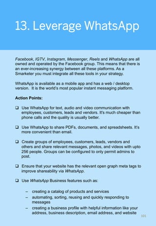 13. Leverage WhatsApp
Facebook, IGTV, Instagram, Messenger, Reels and WhatsApp are all
owned and operated by the Facebook group. This means that there is
an ever-increasing synergy between all these platforms. As a
Smarketer you must integrate all these tools in your strategy.
WhatsApp is available as a mobile app and has a web / desktop
version. It is the world’s most popular instant messaging platform.
Action Points:
q  Use WhatsApp for text, audio and video communication with
employees, customers, leads and vendors. It's much cheaper than
phone calls and the quality is usually better.
q  Use WhatsApp to share PDFs, documents, and spreadsheets. It’s
more convenient than email.
q  Create groups of employees, customers, leads, vendors and
others and share relevant messages, photos, and videos with upto
256 people. Groups can be configured to only permit admins to
post.
q  Ensure that your website has the relevant open graph meta tags to
improve shareability via WhatsApp.
q  Use WhatsApp Business features such as:
–  creating a catalog of products and services
–  automating, sorting, reusing and quickly responding to
messages
–  creating a business profile with helpful information like your
address, business description, email address, and website
101	
 