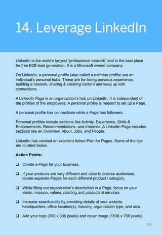 14. Leverage LinkedIn
LinkedIn is the world’s largest “professional network” and is the best place
for free B2B lead generation. It is a Microsoft owned company.
On LinkedIn, a personal profile (also called a member profile) are an
individual's personal hubs. These are for listing previous experience,
building a network, sharing & creating content and keep up with
connections.
A LinkedIn Page is an organization’s hub on LinkedIn. It is independent of
the profiles of the employees. A personal profile is needed to set up a Page.
A personal profile has connections while a Page has followers.
Personal profiles include sections like Activity, Experience, Skills &
Endorsements, Recommendations, and Interests. A LinkedIn Page includes
sections like an Overview, About, Jobs, and People.
LinkedIn has created an excellent Action Plan for Pages. Some of the tips
are curated below.
Action Points:
q  Create a Page for your business.
q  If your products are very different and cater to diverse audiences,
create separate Pages for each different product / category.
q  While filling out organization’s description in a Page, focus on your
vision, mission, values, positing and products & services.
q  Increase searchability by providing details of your website,
headquarters, office location(s), industry, organization type, and size.
q  Add your logo (300 x 300 pixels) and cover image (1536 x 768 pixels).
103	
 
