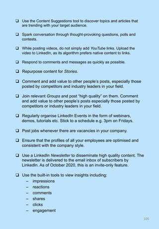 q  Use the Content Suggestions tool to discover topics and articles that
are trending with your target audience.
q  Spark conversation through thought-provoking questions, polls and
contests.
q  While posting videos, do not simply add YouTube links. Upload the
video to LinkedIn, as its algorithm prefers native content to links.
q  Respond to comments and messages as quickly as possible.
q  Repurpose content for Stories.
q  Comment and add value to other people’s posts, especially those
posted by competitors and industry leaders in your field.
q  Join relevant Groups and post “high quality” on them. Comment
and add value to other people’s posts especially those posted by
competitors or industry leaders in your field.
q  Regularly organise LinkedIn Events in the form of webinars,
demos, tutorials etc. Stick to a schedule e.g. 3pm on Fridays.
q  Post jobs whenever there are vacancies in your company.
q  Ensure that the profiles of all your employees are optimised and
consistent with the company style.
q  Use a LinkedIn Newsletter to disseminate high quality content. The
newsletter is delivered to the email inbox of subscribers by
LinkedIn. As of October 2020, this is an invite-only feature.
q  Use the built-in tools to view insights including:
–  impressions
–  reactions
–  comments
–  shares
–  clicks
–  engagement
105	
 