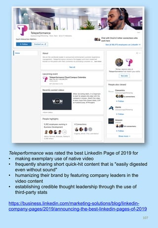 107	
Teleperformance was rated the best LinkedIn Page of 2019 for
•  making exemplary use of native video
•  frequently sharing short quick-hit content that is "easily digested
even without sound"
•  humanizing their brand by featuring company leaders in the
video content
•  establishing credible thought leadership through the use of
third-party stats
https://business.linkedin.com/marketing-solutions/blog/linkedin-
company-pages/2019/announcing-the-best-linkedin-pages-of-2019
 