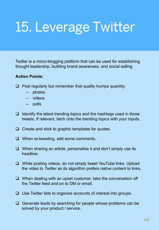 15. Leverage Twitter
Twitter is a micro-blogging platform that can be used for establishing
thought leadership, building brand awareness, and social selling.
Action Points:
q  Post regularly but remember that quality trumps quantity:
–  photos
–  videos
–  polls
q  Identify the latest trending topics and the hashtags used in those
tweets. If relevant, latch onto the trending topics with your inputs.
q  Create and stick to graphic templates for quotes.
q  When re-tweeting, add some comments.
q  When sharing an article, personalise it and don’t simply use its
headline.
q  While posting videos, do not simply tweet YouTube links. Upload
the video to Twitter as its algorithm prefers native content to links.
q  When dealing with an upset customer, take the conversation off
the Twitter feed and on to DM or email.
q  Use Twitter lists to organize accounts of interest into groups.
q  Generate leads by searching for people whose problems can be
solved by your product / service.
108	
 