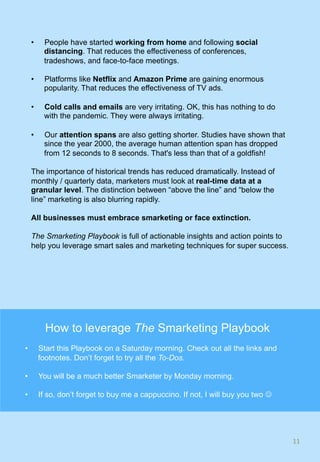 •  People have started working from home and following social
distancing. That reduces the effectiveness of conferences,
tradeshows, and face-to-face meetings.
•  Platforms like Netflix and Amazon Prime are gaining enormous
popularity. That reduces the effectiveness of TV ads.
•  Cold calls and emails are very irritating. OK, this has nothing to do
with the pandemic. They were always irritating.
•  Our attention spans are also getting shorter. Studies have shown that
since the year 2000, the average human attention span has dropped
from 12 seconds to 8 seconds. That's less than that of a goldfish!
The importance of historical trends has reduced dramatically. Instead of
monthly / quarterly data, marketers must look at real-time data at a
granular level. The distinction between “above the line” and “below the
line” marketing is also blurring rapidly.
All businesses must embrace smarketing or face extinction.
The Smarketing Playbook is full of actionable insights and action points to
help you leverage smart sales and marketing techniques for super success.
11	
How to leverage The Smarketing Playbook
•  Start this Playbook on a Saturday morning. Check out all the links and
footnotes. Don’t forget to try all the To-Dos.
•  You will be a much better Smarketer by Monday morning.
•  If so, don’t forget to buy me a cappuccino. If not, I will buy you two J
 
