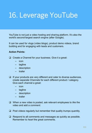 16. Leverage YouTube
YouTube is not just a video hosting and sharing platform. It’s also the
world's second-largest search engine (after Google).
It can be used for vlogs (video blogs), product demo videos, brand
building and for engaging with leads and customers.
Action Points:
q  Create a Channel for your business. Give it a great:
–  icon
–  tagline
–  description
–  trailer
q  If your products are very different and cater to diverse audiences,
create separate Channels for each different product / category.
Give each channel a great:
–  icon
–  tagline
–  description
–  trailer
q  When a new video is posted, ask relevant employees to like the
video and add a comment.
q  Post videos regularly but remember that quality trumps quantity.
q  Respond to all comments and messages as quickly as possible.
Remember to heart the great comments.
111	
 