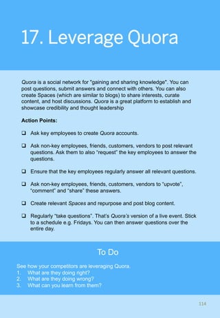 17. Leverage Quora
Quora is a social network for "gaining and sharing knowledge". You can
post questions, submit answers and connect with others. You can also
create Spaces (which are similar to blogs) to share interests, curate
content, and host discussions. Quora is a great platform to establish and
showcase credibility and thought leadership
Action Points:
q  Ask key employees to create Quora accounts.
q  Ask non-key employees, friends, customers, vendors to post relevant
questions. Ask them to also “request” the key employees to answer the
questions.
q  Ensure that the key employees regularly answer all relevant questions.
q  Ask non-key employees, friends, customers, vendors to “upvote”,
“comment” and “share” these answers.
q  Create relevant Spaces and repurpose and post blog content.
q  Regularly “take questions”. That’s Quora’s version of a live event. Stick
to a schedule e.g. Fridays. You can then answer questions over the
entire day.
114	
To Do
See how your competitors are leveraging Quora.
1.  What are they doing right?
2.  What are they doing wrong?
3.  What can you learn from them?
 