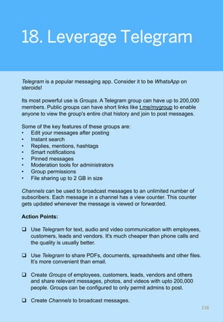 18. Leverage Telegram
Telegram is a popular messaging app. Consider it to be WhatsApp on
steroids!
Its most powerful use is Groups. A Telegram group can have up to 200,000
members. Public groups can have short links like t.me/mygroup to enable
anyone to view the group's entire chat history and join to post messages.
Some of the key features of these groups are:
•  Edit your messages after posting
•  Instant search
•  Replies, mentions, hashtags
•  Smart notifications
•  Pinned messages
•  Moderation tools for administrators
•  Group permissions
•  File sharing up to 2 GB in size
Channels can be used to broadcast messages to an unlimited number of
subscribers. Each message in a channel has a view counter. This counter
gets updated whenever the message is viewed or forwarded.
Action Points:
q  Use Telegram for text, audio and video communication with employees,
customers, leads and vendors. It's much cheaper than phone calls and
the quality is usually better.
q  Use Telegram to share PDFs, documents, spreadsheets and other files.
It’s more convenient than email.
q  Create Groups of employees, customers, leads, vendors and others
and share relevant messages, photos, and videos with upto 200,000
people. Groups can be configured to only permit admins to post.
q  Create Channels to broadcast messages.
116	
 