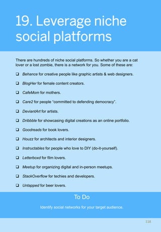 19. Leverage niche
social platforms
There are hundreds of niche social platforms. So whether you are a cat
lover or a lost zombie, there is a network for you. Some of these are:
q  Behance for creative people like graphic artists & web designers.
q  BlogHer for female content creators.
q  CafeMom for mothers.
q  Care2 for people “committed to defending democracy”.
q  DeviantArt for artists.
q  Dribbble for showcasing digital creations as an online portfolio.
q  Goodreads for book lovers.
q  Houzz for architects and interior designers.
q  Instructables for people who love to DIY (do-it-yourself).
q  Letterboxd for film lovers.
q  Meetup for organizing digital and in-person meetups.
q  StackOverflow for techies and developers.
q  Untapped for beer lovers.
118	
To Do
Identify social networks for your target audience.
 