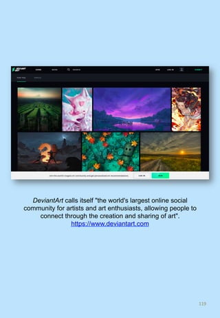 119	
DeviantArt calls itself "the world's largest online social
community for artists and art enthusiasts, allowing people to
connect through the creation and sharing of art".
https://www.deviantart.com
 
