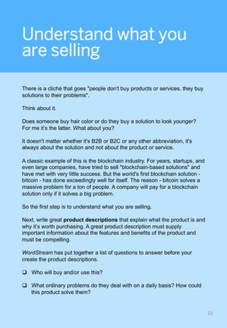 Understand what you
are selling
There is a cliché that goes "people don't buy products or services, they buy
solutions to their problems".
Think about it.
Does someone buy hair color or do they buy a solution to look younger?
For me it’s the latter. What about you?
It doesn't matter whether it's B2B or B2C or any other abbreviation, it's
always about the solution and not about the product or service.
A classic example of this is the blockchain industry. For years, startups, and
even large companies, have tried to sell "blockchain-based solutions" and
have met with very little success. But the world's first blockchain solution -
bitcoin - has done exceedingly well for itself. The reason - bitcoin solves a
massive problem for a ton of people. A company will pay for a blockchain
solution only if it solves a big problem.
So the first step is to understand what you are selling.
Next, write great product descriptions that explain what the product is and
why it’s worth purchasing. A great product description must supply
important information about the features and benefits of the product and
must be compelling.
WordStream has put together a list of questions to answer before your
create the product descriptions.
q  Who will buy and/or use this?
q  What ordinary problems do they deal with on a daily basis? How could
this product solve them?
12	
 