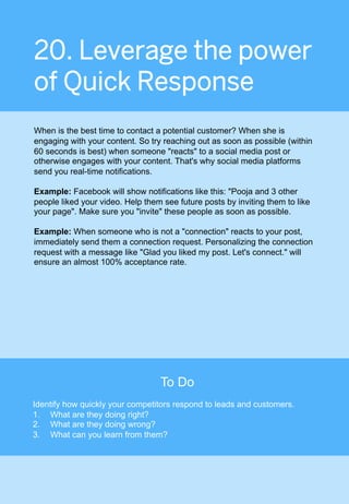 20. Leverage the power
of Quick Response
When is the best time to contact a potential customer? When she is
engaging with your content. So try reaching out as soon as possible (within
60 seconds is best) when someone "reacts" to a social media post or
otherwise engages with your content. That's why social media platforms
send you real-time notifications.
Example: Facebook will show notifications like this: "Pooja and 3 other
people liked your video. Help them see future posts by inviting them to like
your page". Make sure you "invite" these people as soon as possible.
Example: When someone who is not a "connection" reacts to your post,
immediately send them a connection request. Personalizing the connection
request with a message like "Glad you liked my post. Let's connect." will
ensure an almost 100% acceptance rate.
123	
To Do
Identify how quickly your competitors respond to leads and customers.
1.  What are they doing right?
2.  What are they doing wrong?
3.  What can you learn from them?
 