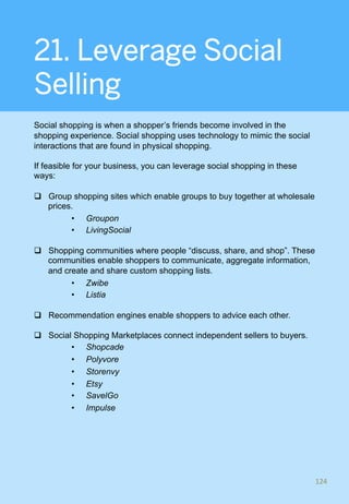 21. Leverage Social
Selling
Social shopping is when a shopper’s friends become involved in the
shopping experience. Social shopping uses technology to mimic the social
interactions that are found in physical shopping.
If feasible for your business, you can leverage social shopping in these
ways:
q  Group shopping sites which enable groups to buy together at wholesale
prices.
•  Groupon
•  LivingSocial
q  Shopping communities where people “discuss, share, and shop”. These
communities enable shoppers to communicate, aggregate information,
and create and share custom shopping lists.
•  Zwibe
•  Listia
q  Recommendation engines enable shoppers to advice each other.
q  Social Shopping Marketplaces connect independent sellers to buyers.
•  Shopcade
•  Polyvore
•  Storenvy
•  Etsy
•  SavelGo
•  Impulse
124	
 