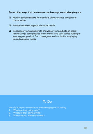 Some other ways that businesses can leverage social shopping are:
q  Monitor social networks for mentions of your brands and join the
conversation.
q  Provide customer support via social media.
q  Encourage your customers to showcase your products on social
networks e.g. send goodies to customers who post selfies holding or
wearing your product. Such user-generated content is very highly
trusted on social media.
125	
125	
To Do
Identify how your competitors are leveraging social selling.
1.  What are they doing right?
2.  What are they doing wrong?
3.  What can you learn from them?
 