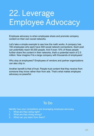 22. Leverage
Employee Advocacy
Employee advocacy is when employees share and promote company
content on their own social networks.
Let's take a simple example to see how the math works. A company has
100 employees who each have 500 social network connections. Each post
can potentially reach 50,000 people. And if even 10% of these people
further share the content in their networks, that's a potential reach of 2.5
million. Now imagine if its a large company with thousands of employees!
Why stop at employees? Employees of vendors and partner organizations
can also chip in.
Another benefit is that of trust. People trust content that they receive from
someone they know rather than from ads. That’s what makes employee
advocacy so powerful.
126	
126	
To Do
Identify how your competitors are leveraging employee advocacy.
1.  What are they doing right?
2.  What are they doing wrong?
3.  What can you learn from them?
 