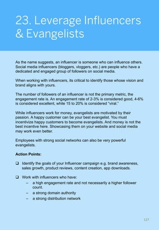 23. Leverage Influencers
& Evangelists
As the name suggests, an influencer is someone who can influence others.
Social media influencers (bloggers, vloggers, etc.) are people who have a
dedicated and engaged group of followers on social media.
When working with influencers, its critical to identify those whose vision and
brand aligns with yours.
The number of followers of an influencer is not the primary metric, the
engagement rate is. An engagement rate of 2-3% is considered good, 4-6%
is considered excellent, while 15 to 20% is considered “viral.”
While influencers work for money, evangelists are motivated by their
passion. A happy customer can be your best evangelist. You must
incentivize happy customers to become evangelists. And money is not the
best incentive here. Showcasing them on your website and social media
may work even better.
Employees with strong social networks can also be very powerful
evangelists.
Action Points:
q  Identify the goals of your Influencer campaign e.g. brand awareness,
sales growth, product reviews, content creation, app downloads.
q  Work with influencers who have:
–  a high engagement rate and not necessarily a higher follower
count.
–  a strong domain authority
–  a strong distribution network
127	
 
