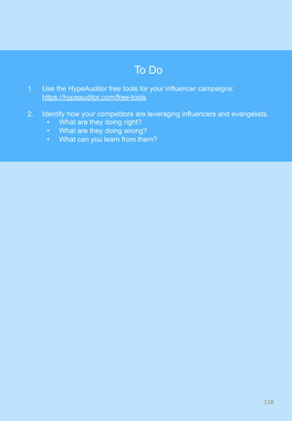 128	
128	
To Do
1.  Use the HypeAuditor free tools for your influencer campaigns:
https://hypeauditor.com/free-tools
2.  Identify how your competitors are leveraging influencers and evangelists.
•  What are they doing right?
•  What are they doing wrong?
•  What can you learn from them?
 