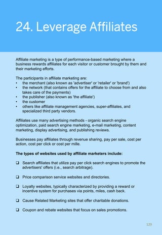 24. Leverage Affiliates
Affiliate marketing is a type of performance-based marketing where a
business rewards affiliates for each visitor or customer brought by them and
their marketing efforts.
The participants in affiliate marketing are:
•  the merchant (also known as 'advertiser' or 'retailer' or 'brand')
•  the network (that contains offers for the affiliate to choose from and also
takes care of the payments)
•  the publisher (also known as 'the affiliate')
•  the customer
•  others like affiliate management agencies, super-affiliates, and
specialized third party vendors.
Affiliates use many advertising methods - organic search engine
optimization, paid search engine marketing, e-mail marketing, content
marketing, display advertising, and publishing reviews.
Businesses pay affiliates through revenue sharing, pay per sale, cost per
action, cost per click or cost per mille.
The types of websites used by affiliate marketers include:
q  Search affiliates that utilize pay per click search engines to promote the
advertisers' offers (i.e., search arbitrage).
q  Price comparison service websites and directories.
q  Loyalty websites, typically characterized by providing a reward or
incentive system for purchases via points, miles, cash back.
q  Cause Related Marketing sites that offer charitable donations.
q  Coupon and rebate websites that focus on sales promotions.
129	
 