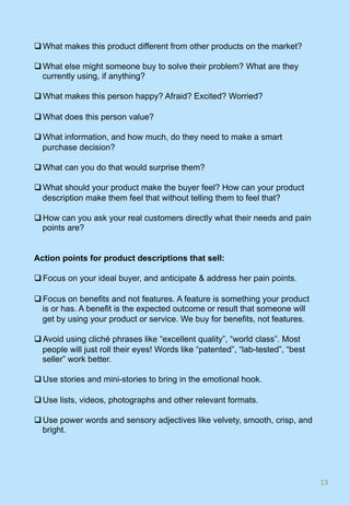 q What makes this product different from other products on the market?
q What else might someone buy to solve their problem? What are they
currently using, if anything?
q What makes this person happy? Afraid? Excited? Worried?
q What does this person value?
q What information, and how much, do they need to make a smart
purchase decision?
q What can you do that would surprise them?
q What should your product make the buyer feel? How can your product
description make them feel that without telling them to feel that?
q How can you ask your real customers directly what their needs and pain
points are?
Action points for product descriptions that sell:
q Focus on your ideal buyer, and anticipate & address her pain points.
q Focus on benefits and not features. A feature is something your product
is or has. A benefit is the expected outcome or result that someone will
get by using your product or service. We buy for benefits, not features.
q Avoid using cliché phrases like “excellent quality”, “world class”. Most
people will just roll their eyes! Words like “patented”, “lab-tested”, “best
seller” work better.
q Use stories and mini-stories to bring in the emotional hook.
q Use lists, videos, photographs and other relevant formats.
q Use power words and sensory adjectives like velvety, smooth, crisp, and
bright.
13	
 