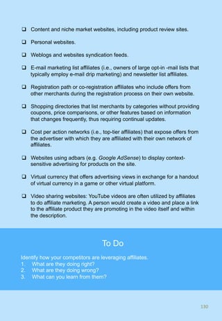 q  Content and niche market websites, including product review sites.
q  Personal websites.
q  Weblogs and websites syndication feeds.
q  E-mail marketing list affiliates (i.e., owners of large opt-in -mail lists that
typically employ e-mail drip marketing) and newsletter list affiliates.
q  Registration path or co-registration affiliates who include offers from
other merchants during the registration process on their own website.
q  Shopping directories that list merchants by categories without providing
coupons, price comparisons, or other features based on information
that changes frequently, thus requiring continual updates.
q  Cost per action networks (i.e., top-tier affiliates) that expose offers from
the advertiser with which they are affiliated with their own network of
affiliates.
q  Websites using adbars (e.g. Google AdSense) to display context-
sensitive advertising for products on the site.
q  Virtual currency that offers advertising views in exchange for a handout
of virtual currency in a game or other virtual platform.
q  Video sharing websites: YouTube videos are often utilized by affiliates
to do affiliate marketing. A person would create a video and place a link
to the affiliate product they are promoting in the video itself and within
the description.
130	
130	
To Do
Identify how your competitors are leveraging affiliates.
1.  What are they doing right?
2.  What are they doing wrong?
3.  What can you learn from them?
 