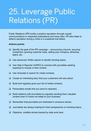 25. Leverage Public
Relations (PR)
Public Relations (PR) builds a positive reputation through unpaid
communications in respected publications and news sites. PR also helps to
defend reputation during a crisis or a sustained troll attack.
Actions points:
q  Identify the goal of the PR campaign – announcing a launch, securing
investment, growing customer base, selling your company, attracting
talent, etc.
q  Use advanced Twitter search to identify trending topics.
q  Use Help A Reporter (HARO) to connect with journalists seeking
expertise to include in their content.
q  Use Anewstip to search for media contacts.
q  Create an interesting story that your customers will care about.
q  Build and regularly grow your list of media contacts.
q  Personalise emails that you send to reporters.
q  Build relations with journalists by regularly sending them valuable
content even if it does not relate to your business.
q  Remember that journalists are interested in exclusive stories.
q  Journalists are always looking for fresh perspectives on trending topics.
q  Objective, credible stories backed by data work best.
131	
 