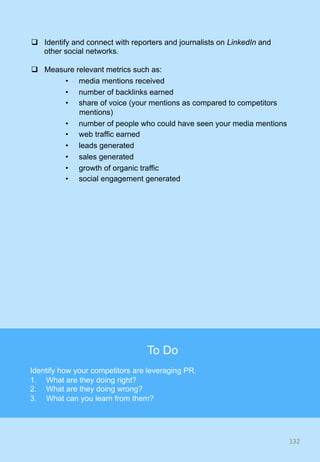 q  Identify and connect with reporters and journalists on LinkedIn and
other social networks.
q  Measure relevant metrics such as:
•  media mentions received
•  number of backlinks earned
•  share of voice (your mentions as compared to competitors
mentions)
•  number of people who could have seen your media mentions
•  web traffic earned
•  leads generated
•  sales generated
•  growth of organic traffic
•  social engagement generated
132	
132	
To Do
Identify how your competitors are leveraging PR.
1.  What are they doing right?
2.  What are they doing wrong?
3.  What can you learn from them?
 