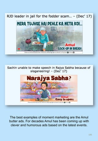 135	
The best examples of moment marketing are the Amul
butter ads. For decades Amul has been coming up with
clever and humorous ads based on the latest events.
 