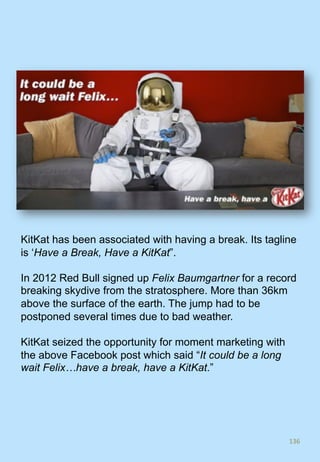 136	
KitKat has been associated with having a break. Its tagline
is ‘Have a Break, Have a KitKat”.
In 2012 Red Bull signed up Felix Baumgartner for a record
breaking skydive from the stratosphere. More than 36km
above the surface of the earth. The jump had to be
postponed several times due to bad weather.
KitKat seized the opportunity for moment marketing with
the above Facebook post which said “It could be a long
wait Felix…have a break, have a KitKat.”
 