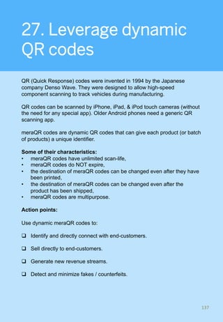 27. Leverage dynamic
QR codes
QR (Quick Response) codes were invented in 1994 by the Japanese
company Denso Wave. They were designed to allow high-speed
component scanning to track vehicles during manufacturing.
QR codes can be scanned by iPhone, iPad, & iPod touch cameras (without
the need for any special app). Older Android phones need a generic QR
scanning app.
meraQR codes are dynamic QR codes that can give each product (or batch
of products) a unique identifier.
Some of their characteristics:
•  meraQR codes have unlimited scan-life,
•  meraQR codes do NOT expire,
•  the destination of meraQR codes can be changed even after they have
been printed,
•  the destination of meraQR codes can be changed even after the
product has been shipped,
•  meraQR codes are multipurpose.
Action points:
Use dynamic meraQR codes to:
q  Identify and directly connect with end-customers.
q  Sell directly to end-customers.
q  Generate new revenue streams.
q  Detect and minimize fakes / counterfeits.
137	
 