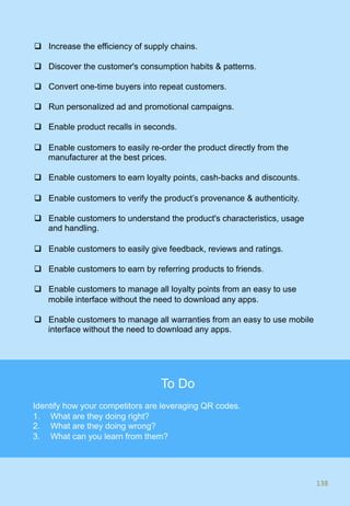 q  Increase the efficiency of supply chains.
q  Discover the customer's consumption habits & patterns.
q  Convert one-time buyers into repeat customers.
q  Run personalized ad and promotional campaigns.
q  Enable product recalls in seconds.
q  Enable customers to easily re-order the product directly from the
manufacturer at the best prices.
q  Enable customers to earn loyalty points, cash-backs and discounts.
q  Enable customers to verify the product’s provenance & authenticity.
q  Enable customers to understand the product's characteristics, usage
and handling.
q  Enable customers to easily give feedback, reviews and ratings.
q  Enable customers to earn by referring products to friends.
q  Enable customers to manage all loyalty points from an easy to use
mobile interface without the need to download any apps.
q  Enable customers to manage all warranties from an easy to use mobile
interface without the need to download any apps.
138	
138	
To Do
Identify how your competitors are leveraging QR codes.
1.  What are they doing right?
2.  What are they doing wrong?
3.  What can you learn from them?
 