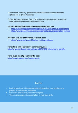 q Use social proof e.g. photos and testimonials of happy customers,
references to press mentions.
q Educate the customer. Even if she doesn’t buy the product, she should
learn something from the product description.
For more information and interesting examples, see
•  https://www.wordstream.com/blog/ws/2019/06/26/product-descriptions
•  https://www.bigcommerce.com/blog/perfect-product-description-formula
Also see this list of mistakes to avoid, see:
•  https://www.shopify.com/blog/copywriting-mistakes
For details on benefit driven marketing, see:
https://www.wordstream.com/blog/ws/2017/02/21/features-vs-benefits
For a huge list of power words, see:
https://smartblogger.com/power-words
14	
To Do
•  Look around you. Choose something interesting – an appliance, a
gadget, some clothes, whatever.
•  Go online and find its product description.
•  Then improve upon the description in your own style.
 