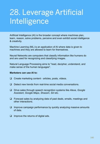 28. Leverage Artificial
Intelligence
Artificial Intelligence (AI) is the broader concept where machines plan,
learn, reason, solve problems, perceive and even exhibit social intelligence
& creativity.
Machine Learning (ML) is an application of AI where data is given to
machines and they are allowed to learn for themselves.
Neural Networks are computers that classify information like humans do
and are used for recognizing and classifying images.
Natural Language Processing aims to "read, decipher, understand, and
make sense of the human languages".
Marketers can use AI to:
q  Create marketing content - articles, posts, videos.
q  Detect new trends from real-time social media conversations.
q  Drive sales through speech recognition systems like Alexa, Google
Assistant, Google Maps, Shazam, Siri etc.
q  Forecast sales by analyzing data of past deals, emails, meetings and
other interactions.
q  Improve campaign performance by quickly analyzing massive amounts
of data.
q  Improve the returns of digital ads.
140	
 