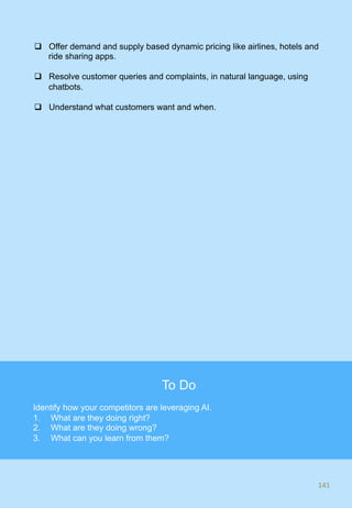 q  Offer demand and supply based dynamic pricing like airlines, hotels and
ride sharing apps.
q  Resolve customer queries and complaints, in natural language, using
chatbots.
q  Understand what customers want and when.
141	
141	
To Do
Identify how your competitors are leveraging AI.
1.  What are they doing right?
2.  What are they doing wrong?
3.  What can you learn from them?
 