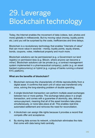 29. Leverage
Blockchain technology
Today, the Internet enables the movement of data (videos, text, photos and
more) globally in milliseconds. But try moving value (money, loyalty points
etc.) and you will be surprised by the costs, inefficiencies and time delays.
Blockchain is a revolutionary technology that enables "internets of value"
that can move value in seconds - money, loyalty points, equity shares,
bonds, coupons, votes, intellectual property and much more.
Blockchain solutions can be permissioned (e.g. a Government run land
registry) or permission-less (e.g. Bitcoin, where anyone can become a
miner). Blockchain solutions can be private (e.g. a contract management
system implemented in a pharmaceutical company), public (e.g. an asset
backed cryptocurrency) or hybrid (e.g. a group of banks running a shared
KYC platform).
What are the benefits of blockchain?
1.  Blockchain removes the characteristic of infinite reproducibility from a
digital asset. It confirms that each unit of value was transferred only
once, solving the long-standing problem of double spending.
2.  A single blockchain transaction can perform multiple asset exchanges
between two or more parties. The exchange takes place in a single
transaction, and comes with a guarantee of atomicity, aka, delivery-
versus-payment, meaning that all of the asset transfers take place
simultaneously, or none take place at all. This enables real-time
automated settlement and removes the need for reconciliation.
3.  A blockchain can assign title rights because it provides a record that
compels offer and acceptance.
4.  By storing data across its network, a blockchain eliminates the risks
that come with data being held centrally.
142	
 
