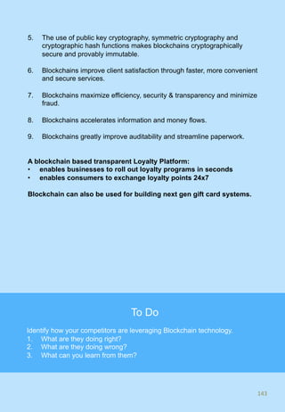 5.  The use of public key cryptography, symmetric cryptography and
cryptographic hash functions makes blockchains cryptographically
secure and provably immutable.
6.  Blockchains improve client satisfaction through faster, more convenient
and secure services.
7.  Blockchains maximize efficiency, security & transparency and minimize
fraud.
8.  Blockchains accelerates information and money flows.
9.  Blockchains greatly improve auditability and streamline paperwork.
A blockchain based transparent Loyalty Platform:
•  enables businesses to roll out loyalty programs in seconds
•  enables consumers to exchange loyalty points 24x7
Blockchain can also be used for building next gen gift card systems.
143	
143	
To Do
Identify how your competitors are leveraging Blockchain technology.
1.  What are they doing right?
2.  What are they doing wrong?
3.  What can you learn from them?
 