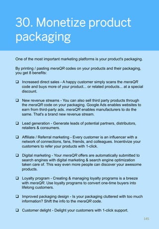 30. Monetize product
packaging
One of the most important marketing platforms is your product's packaging.
By printing / pasting meraQR codes on your products and their packaging,
you get 8 benefits:
q  Increased direct sales - A happy customer simply scans the meraQR
code and buys more of your product... or related products... at a special
discount.
q  New revenue streams - You can also sell third party products through
the meraQR code on your packaging. Google Ads enables websites to
earn from third-party ads. meraQR enables manufacturers to do the
same. That's a brand new revenue stream.
q  Lead generation - Generate leads of potential partners, distributors,
retailers & consumers.
q  Affiliate / Referral marketing - Every customer is an influencer with a
network of connections, fans, friends, and colleagues. Incentivize your
customers to refer your products with 1-click.
q  Digital marketing - Your meraQR offers are automatically submitted to
search engines with digital marketing & search engine optimization
taken care of. This way even more people can discover your awesome
products.
q  Loyalty program - Creating & managing loyalty programs is a breeze
with meraQR. Use loyalty programs to convert one-time buyers into
lifelong customers.
q  Improved packaging design - Is your packaging cluttered with too much
information? Shift the info to the meraQR code.
q  Customer delight - Delight your customers with 1-click support.
145	
 