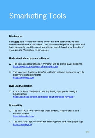 Smarketing Tools
Disclosures
I am NOT paid for recommending any of the third-party products and
services mentioned in this article. I am recommending them only because I
have personally used them and found them useful. I am the co-founder of
meraQR and Primechain Technologies.
Understand whom you are selling to
q  The free Hubspot's Make My Persona Tool to create buyer personas
https://www.hubspot.com/make-my-persona
q  The freemium Audiense Insights to identify relevant audiences, and to
discover actionable insights
https://audiense.com
B2B Lead Generation
q  LinkedIn Sales Navigator to identify the right people in the right
organizations
https://business.linkedin.com/sales-solutions/sales-navigator
Shareability
q  The free ShareThis service for share buttons, follow buttons, and
reaction buttons
https://sharethis.com
q  The free MetaTags.io service for checking meta and open graph tags
https://metatags.io
149	
 